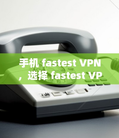 手机 fastest VPN，选择 fastest VPN 保护你和你的隐私