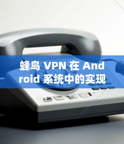 蜂鸟 VPN 在 Android 系统中的实现与应用