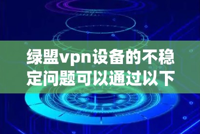 绿盟vpn设备的不稳定问题可以通过以下步骤逐一排查和解决