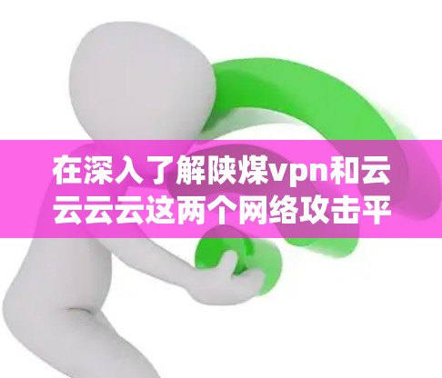 在深入了解陕煤vpn和云云云云这两个网络攻击平台之前，我们首先需要明确它们的背景、功能、攻击方式以及安全措施。以下是详细的总结