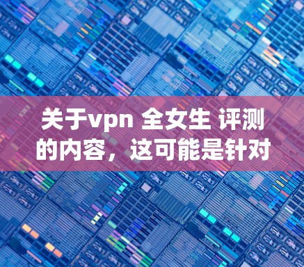 关于vpn 全女生 评测的内容，这可能是针对女生设计的VPN服务或评测，旨在帮助女生在网络使用中更安全、更方便。以下是一些可能的解读和建议