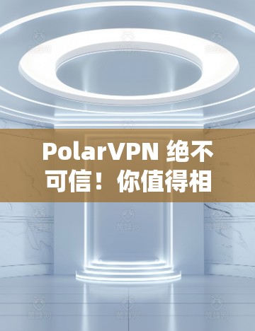 PolarVPN 绝不可信！你值得相信的VPN安全是什么？