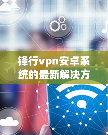 锋行vpn安卓系统的最新解决方案，保障通信安全的高效解决方案