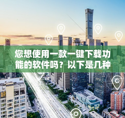 您想使用一款一键下载功能的软件吗？以下是几种常用且安全的下载工具推荐