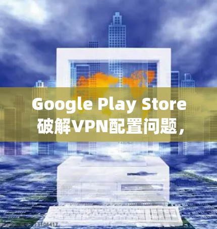 Google Play Store 破解VPN配置问题，如何避免未来的困境？