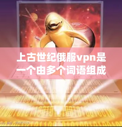 上古世纪俄服vpn是一个由多个词语组成的古代词汇，可能与特定的历史时期和文化背景相关。以下是对其可能含义的解析