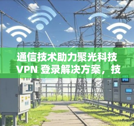 通信技术助力聚光科技 VPN 登录解决方案，技术赋能企业的高效安全连接