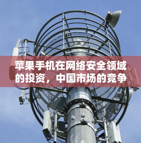苹果手机在网络安全领域的投资，中国市场的竞争与机遇