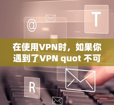 在使用VPN时，如果你遇到了VPN quot 不可使用的错误，可能需要检查以下几点