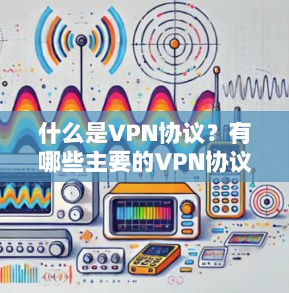 什么是VPN协议？有哪些主要的VPN协议及其特点分析