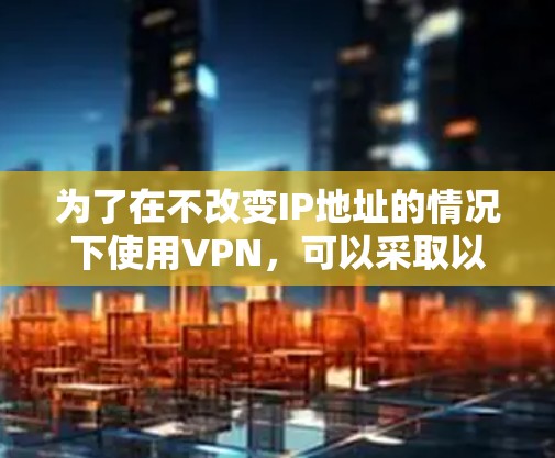 为了在不改变IP地址的情况下使用VPN，可以采取以下策略