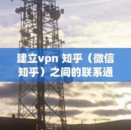 建立vpn 知乎（微信知乎）之间的联系通常可以通过以下几种方法实现