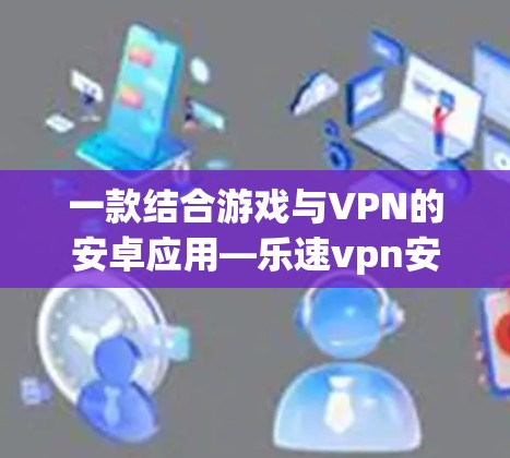 一款结合游戏与VPN的安卓应用—乐速vpn安卓