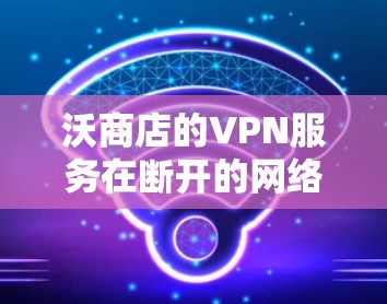 沃商店的VPN服务在断开的网络情况下可能会面临以下挑战