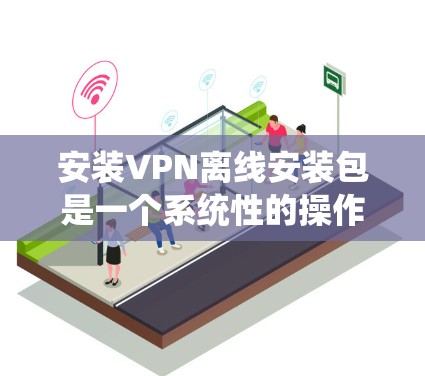 安装VPN离线安装包是一个系统性的操作，需要对软件进行全面的安全检查和配置。以下是详细的步骤说明