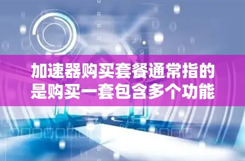 加速器购买套餐通常指的是购买一套包含多个功能的加速器软件，用于加速下载、处理文件、升级设备等。以下是关于如何购买和使用加速器套餐的一些关键信息
