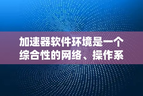 加速器软件环境是一个综合性的网络、操作系统、硬件、网络配置、缓存、文件系统、协议、下载策略和安全性等多个方面的综合环境。以下是对其的主要组成部分的详细介绍