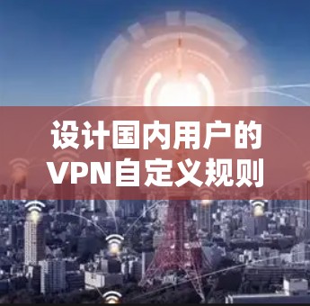 设计国内用户的VPN自定义规则，旨在为用户提供灵活、安全、舒适的访问体验。以下是详细的步骤和建议