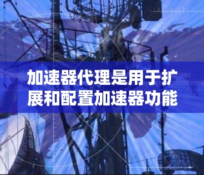加速器代理是用于扩展和配置加速器功能的工具，旨在提升视频播放速度。以下是对加速器代理的详细总结