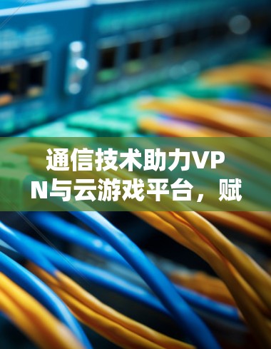 通信技术助力VPN与云游戏平台，赋能未来游戏世界