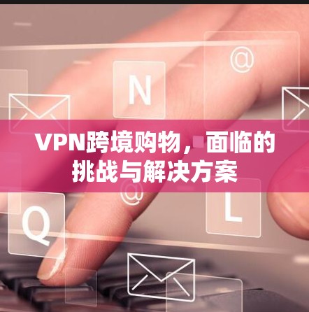 VPN跨境购物，面临的挑战与解决方案