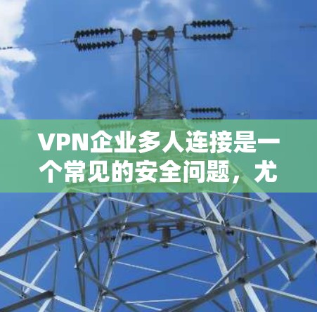VPN企业多人连接是一个常见的安全问题，尤其是当用户使用多个VPN账户时。这种情况可以通过以下方式理解和处理