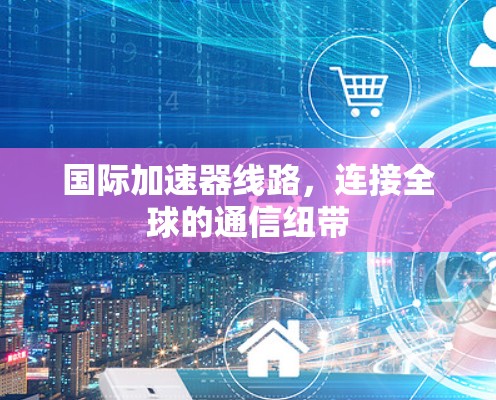 国际加速器线路，连接全球的通信纽带