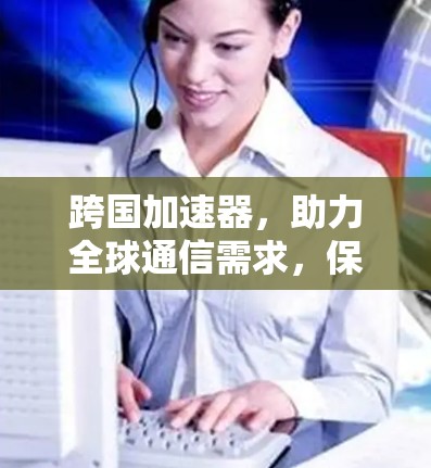 跨国加速器，助力全球通信需求，保障网络传输安全