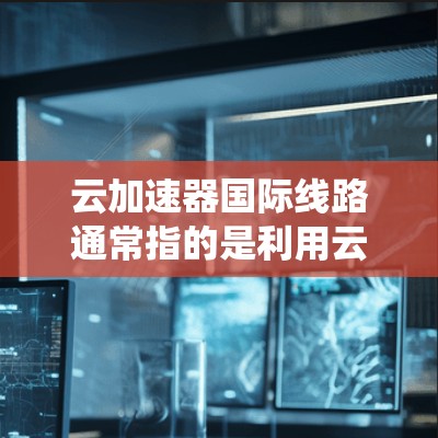 云加速器国际线路通常指的是利用云技术或国际网络快速连接和传输数据的系统或服务。以下是一些可能涉及的国际云加速器线路