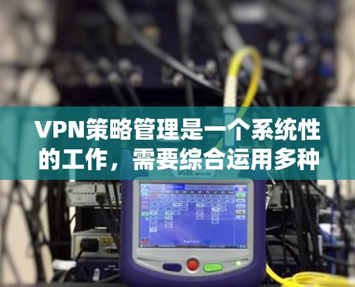 VPN策略管理是一个系统性的工作，需要综合运用多种工具和方法来确保安全和高效。以下是一个详细且有条理的策略管理步骤指南