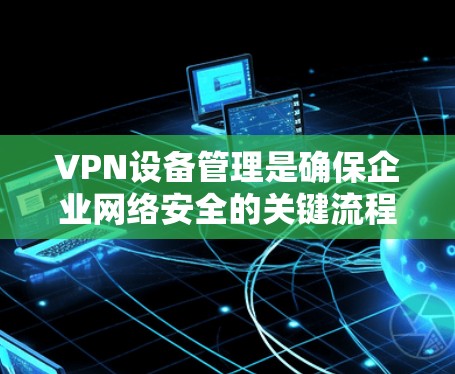 VPN设备管理是确保企业网络安全的关键流程，涉及设备管理、软件设置、安全措施以及监控和备份等多方面。以下是详细的步骤和方法