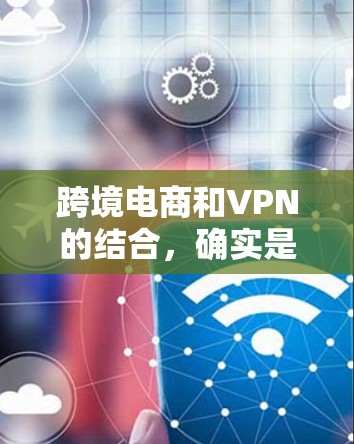 跨境电商和VPN的结合，确实是一个需要谨慎考虑的问题。以下是一些关键点和建议，帮助您在使用跨境电商时选择合适的VPN服务