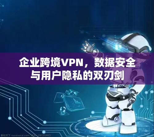 企业跨境VPN，数据安全与用户隐私的双刃剑