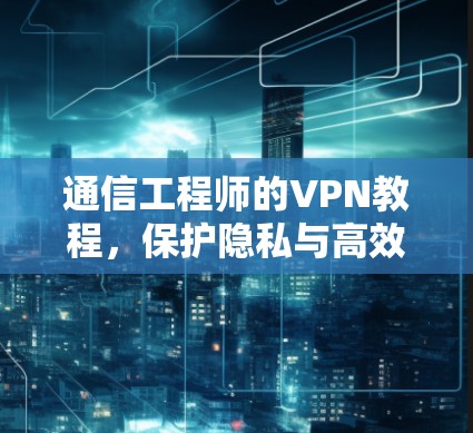 通信工程师的VPN教程，保护隐私与高效通信的解决方案