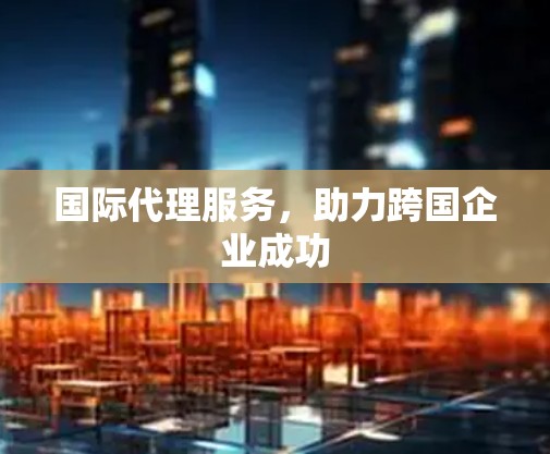 国际代理服务，助力跨国企业成功