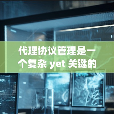 代理协议管理是一个复杂 yet 关键的领域，涉及多个步骤和概念，以下是对代理协议管理的系统性总结