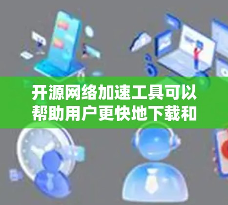 开源网络加速工具可以帮助用户更快地下载和加载网络资源，提升整体网络体验。以下是一个系统性的总结，涵盖工具的定义、用途、特点、使用方法和注意事项