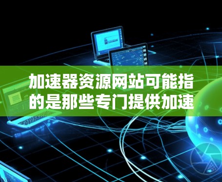 加速器资源网站可能指的是那些专门提供加速资源的网站，这些网站通常提供加载速度快、资源免费的选项，适合那些需要快速下载资源的用户。以下是关于如何使用加速器软件和资源网站的建议