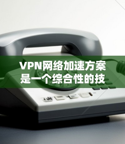 VPN网络加速方案是一个综合性的技术方案，旨在通过技术手段提升VPN的性能和用户体验。以下是一个简单的VPN网络加速方案，供您参考