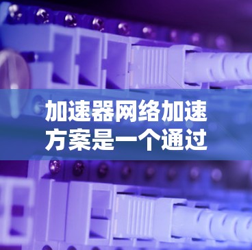 加速器网络加速方案是一个通过云或本地加速器构建的网络架构，旨在利用并行计算优势提升计算机性能。以下是其关键组成部分和实施步骤