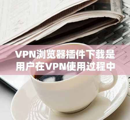VPN浏览器插件下载是用户在VPN使用过程中可能需要的工具，具体取决于他们的需求和情况。以下是一些常见的VPN插件推荐和下载链接，供您参考