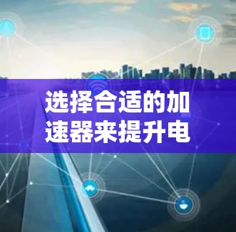 选择合适的加速器来提升电脑性能是提升整体性能的关键步骤。以下是一些详细的建议