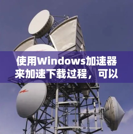 使用Windows加速器来加速下载过程，可以通过以下步骤进行