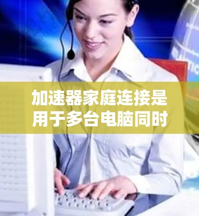 加速器家庭连接是用于多台电脑同时使用加速器的工具，旨在提升整体电脑性能。以下是关于加速器家庭连接的详细信息
