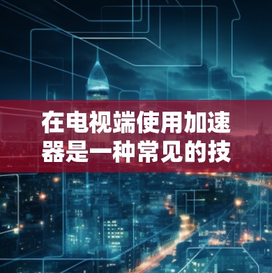 在电视端使用加速器是一种常见的技术，用于优化游戏、流媒体或视频播放体验。以下是一些常见的加速器类型及其在电视端的使用方法