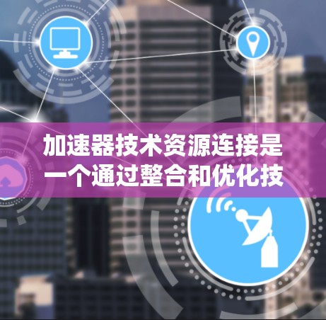 加速器技术资源连接是一个通过整合和优化技术资源，利用加速器加速技术流程的系统。它在多个领域如工业、医疗、农业等中广泛应用，通过高效连接和优化，提升效率和效果。以下是该概念的详细解析