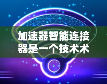 加速器智能连接器是一个技术术语，具体含义可能因上下文而异。以下是一些可能的解释和应用