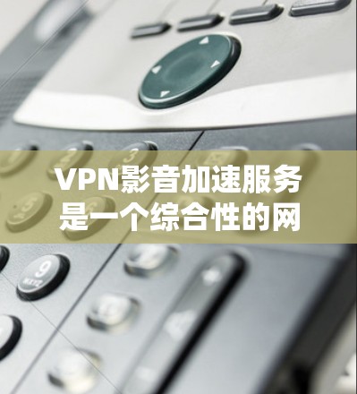 VPN影音加速服务是一个综合性的网络服务，旨在为用户提供高速、安全的视频解决方案。以下是一个结构化的总结，涵盖VPN的整体使用、加密方式、访问范围、安全性和使用注意事项等关键点