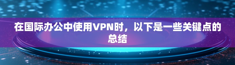 在国际办公中使用VPN时，以下是一些关键点的总结