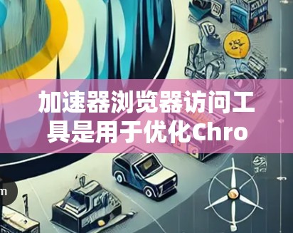 加速器浏览器访问工具是用于优化Chrome浏览器性能的工具，通过设置和配置，可以显著缩短网页加载时间。以下是对这些工具的详细介绍
